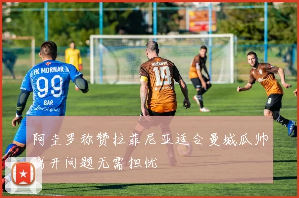 阿圭罗称赞拉菲尼亚适合曼城瓜帅离开问题无需担忧