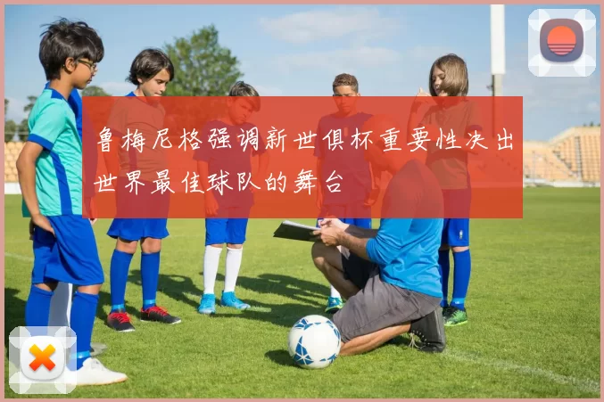 鲁梅尼格强调新世俱杯重要性决出世界最佳球队的舞台