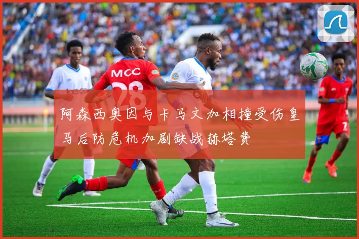 阿森西奥因与卡马文加相撞受伤皇马后防危机加剧缺战赫塔费