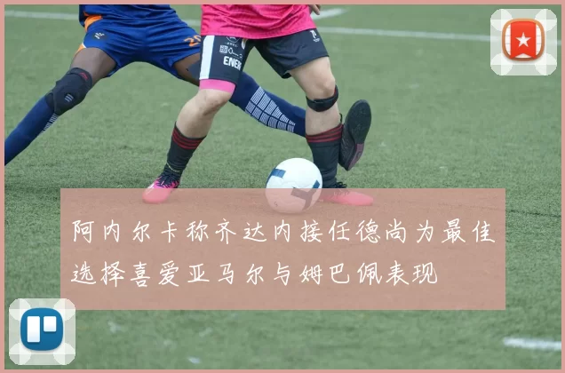 阿内尔卡称齐达内接任德尚为最佳选择喜爱亚马尔与姆巴佩表现