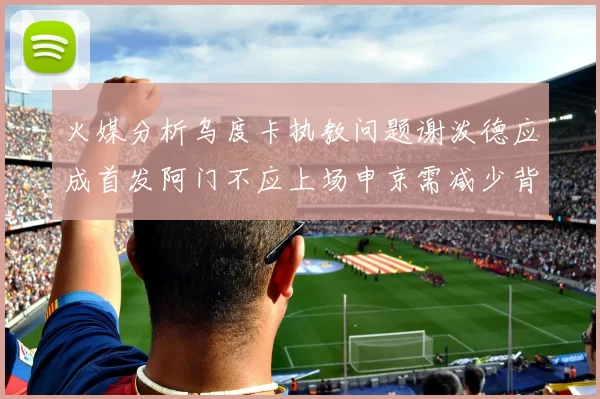 火媒分析乌度卡执教问题谢泼德应成首发阿门不应上场申京需减少背打次数