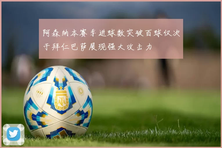 阿森纳本赛季进球数突破百球仅次于拜仁巴萨展现强大攻击力