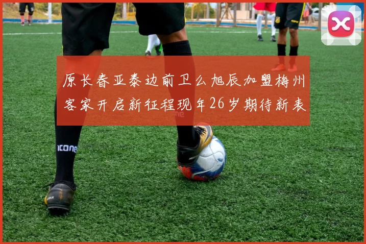 原长春亚泰边前卫么旭辰加盟梅州客家开启新征程现年26岁期待新表现