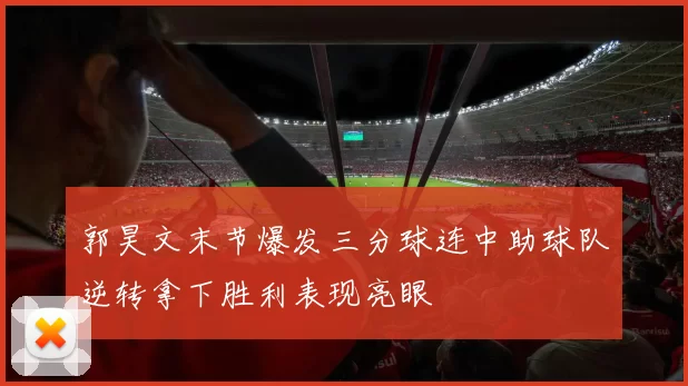 郭昊文末节爆发三分球连中助球队逆转拿下胜利表现亮眼