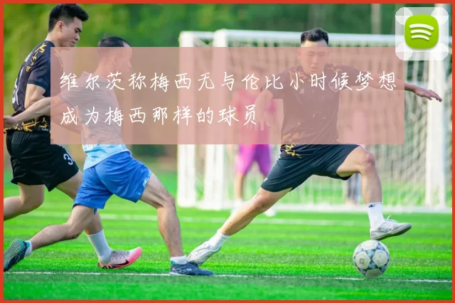 维尔茨称梅西无与伦比小时候梦想成为梅西那样的球员
