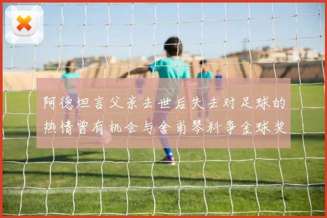 阿德坦言父亲去世后失去对足球的热情曾有机会与舍甫琴科争金球奖