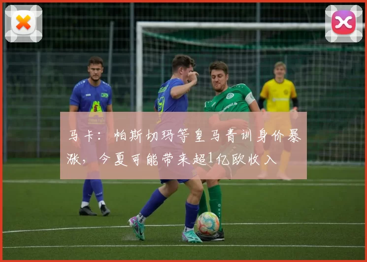 马卡：帕斯切玛等皇马青训身价暴涨，今夏可能带来超1亿欧收入