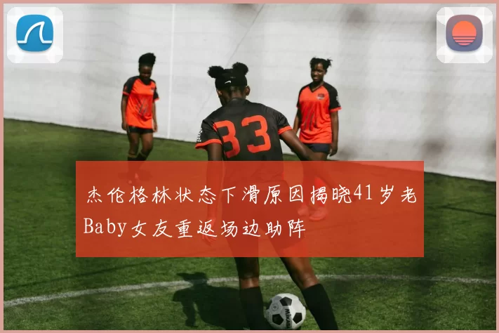 杰伦格林状态下滑原因揭晓41岁老Baby女友重返场边助阵