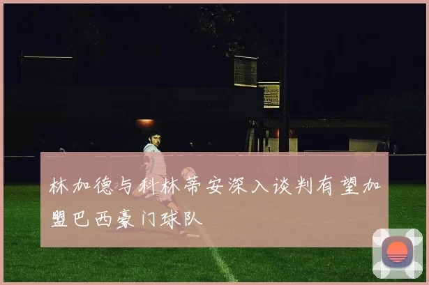 林加德与科林蒂安深入谈判有望加盟巴西豪门球队