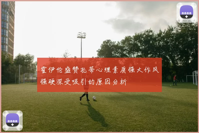 霍伊伦盛赞孔蒂心理素质强大作风强硬深受吸引的原因分析