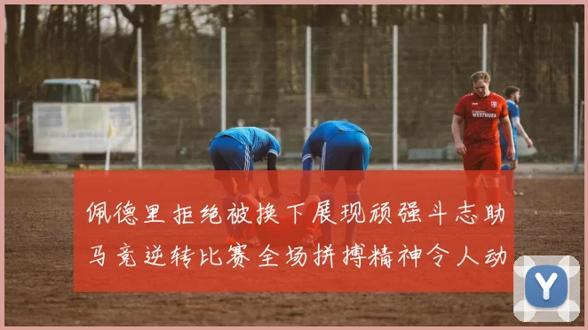 佩德里拒绝被换下展现顽强斗志助马竞逆转比赛全场拼搏精神令人动容