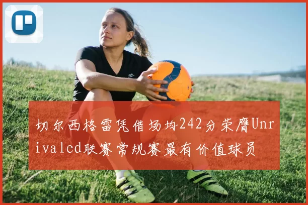 切尔西格雷凭借场均242分荣膺Unrivaled联赛常规赛最有价值球员