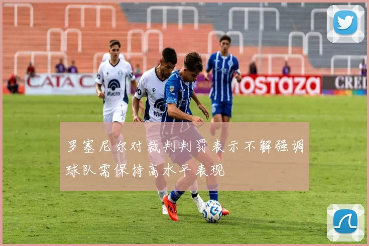 罗塞尼尔对裁判判罚表示不解强调球队需保持高水平表现