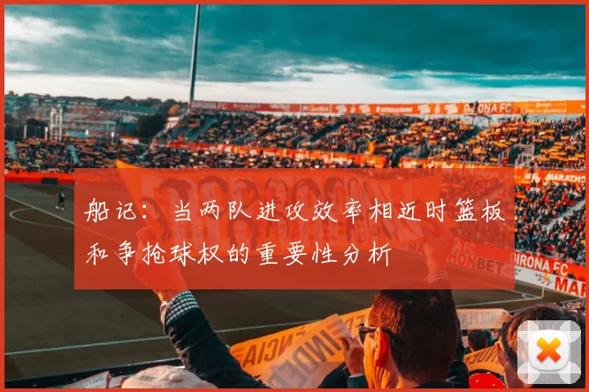 船记：当两队进攻效率相近时篮板和争抢球权的重要性分析