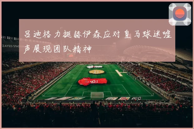 吕迪格力挺赫伊森应对皇马球迷嘘声展现团队精神