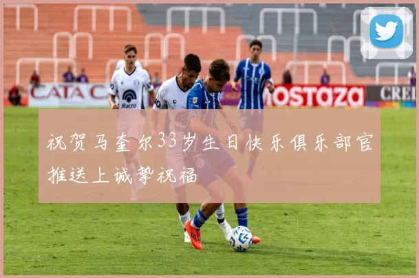 祝贺马奎尔33岁生日快乐俱乐部官推送上诚挚祝福