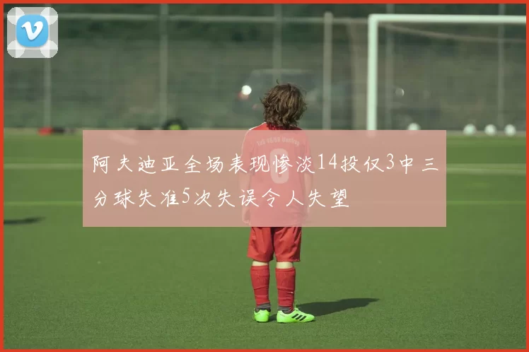 阿夫迪亚全场表现惨淡14投仅3中三分球失准5次失误令人失望