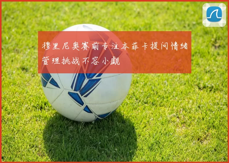 穆里尼奥赛前专注本菲卡提问情绪管理挑战不容小觑