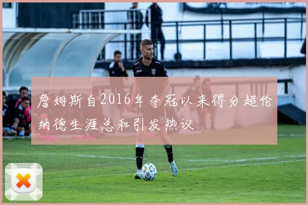 詹姆斯自2016年夺冠以来得分超伦纳德生涯总和引发热议