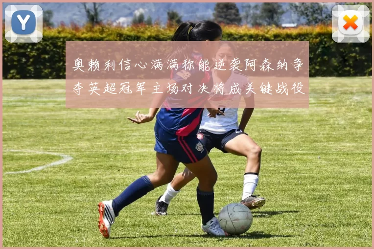 奥赖利信心满满称能逆袭阿森纳争夺英超冠军主场对决将成关键战役