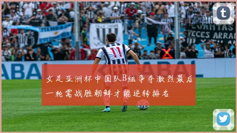 女足亚洲杯中国队B组争夺激烈最后一轮需战胜朝鲜才能逆转排名