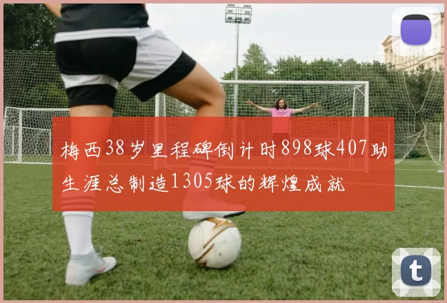 梅西38岁里程碑倒计时898球407助生涯总制造1305球的辉煌成就